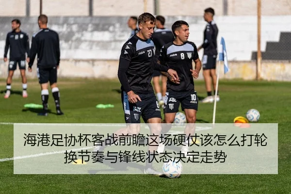 海港足协杯客战前瞻这场硬仗该怎么打轮换节奏与锋线状态决定走势